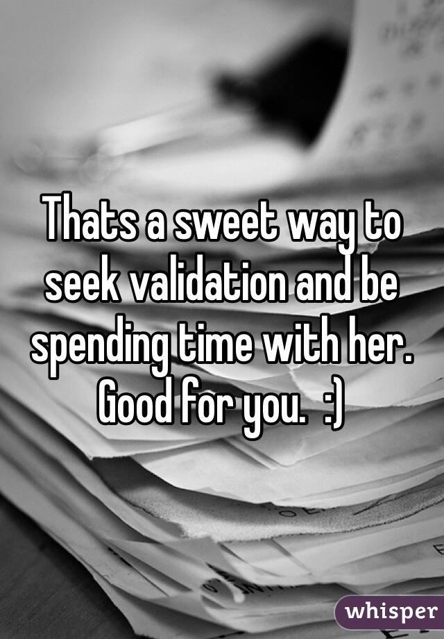 Thats a sweet way to seek validation and be spending time with her.  Good for you.  :)