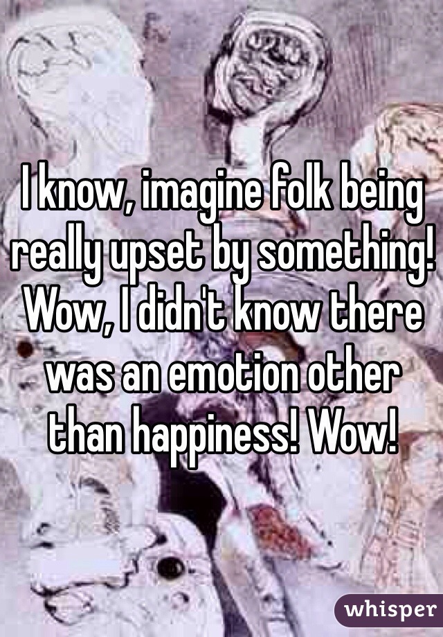 I know, imagine folk being really upset by something! Wow, I didn't know there was an emotion other than happiness! Wow!  