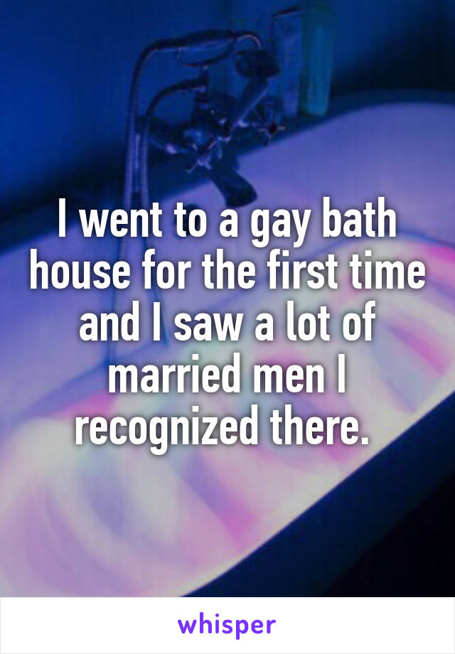 I went to a gay bath house for the first time and I saw a lot of married men I recognized there. 