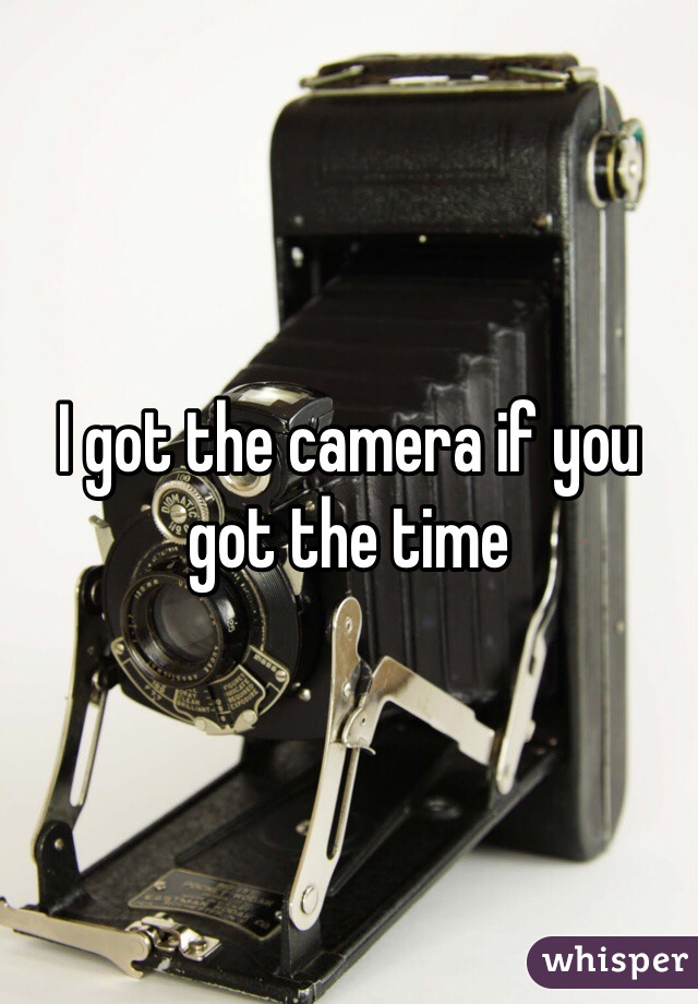 I got the camera if you got the time 