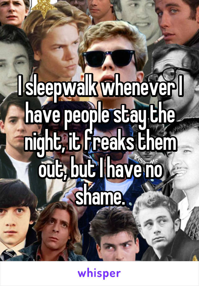 I sleepwalk whenever I have people stay the night, it freaks them out, but I have no shame.