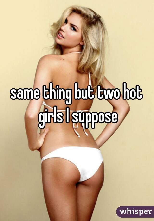 same thing but two hot girls I suppose