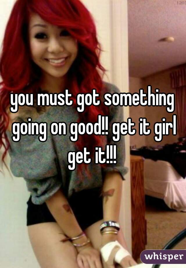 you must got something going on good!! get it girl get it!!! 