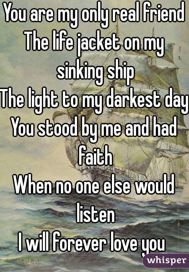 You are my only real friend
The life jacket on my sinking ship
The light to my darkest days
You stood by me and had faith
When no one else would listen
I will forever love you 