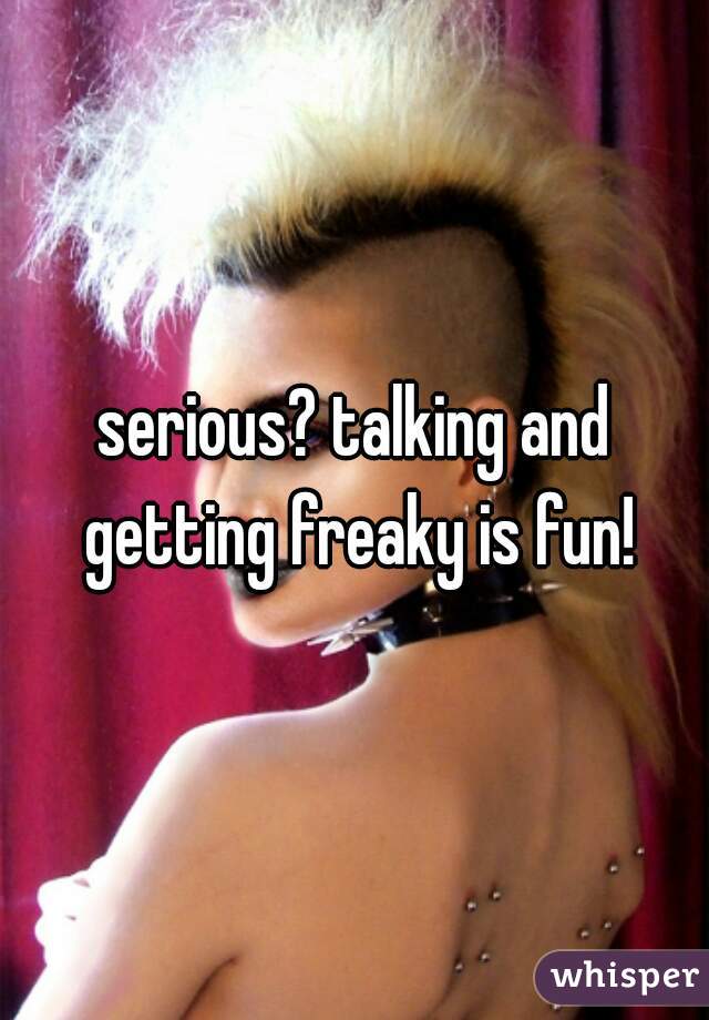 serious? talking and getting freaky is fun!