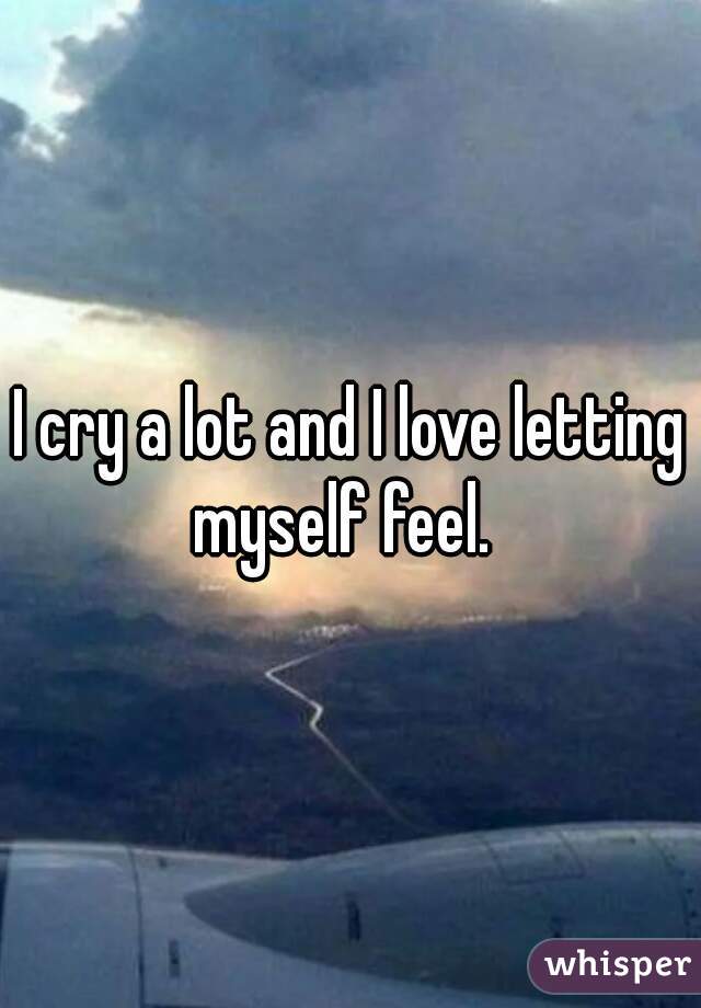 I cry a lot and I love letting myself feel.  