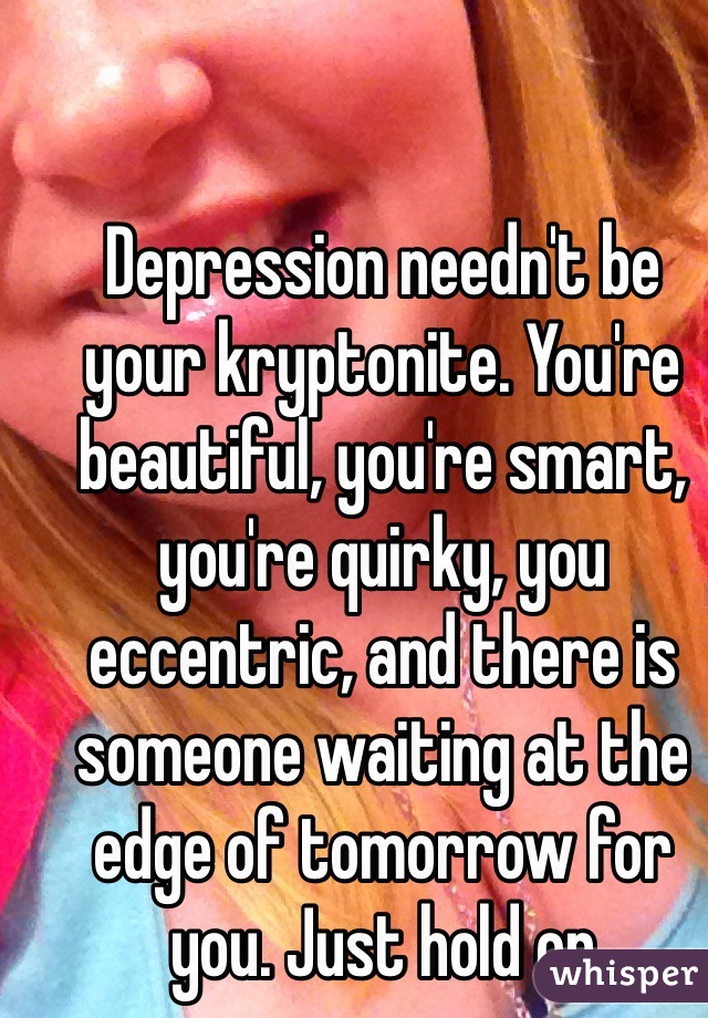 Depression needn't be your kryptonite. You're beautiful, you're smart, you're quirky, you eccentric, and there is someone waiting at the edge of tomorrow for you. Just hold on 