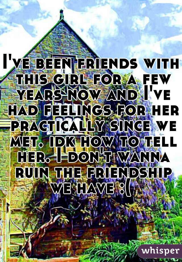 I've been friends with this girl for a few years now and I've had feelings for her practically since we met. idk how to tell her. I don't wanna ruin the friendship we have :( 