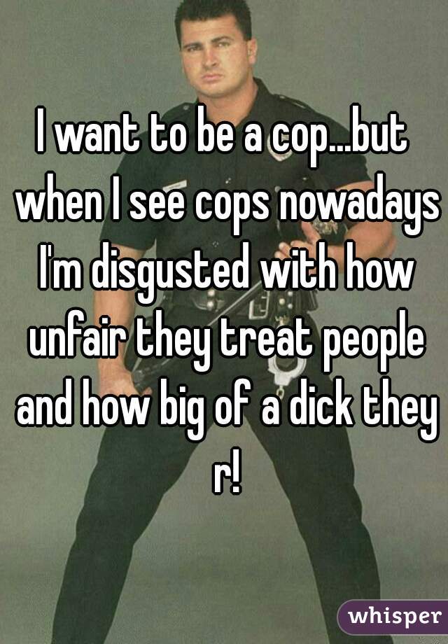 I want to be a cop...but when I see cops nowadays I'm disgusted with how unfair they treat people and how big of a dick they r!