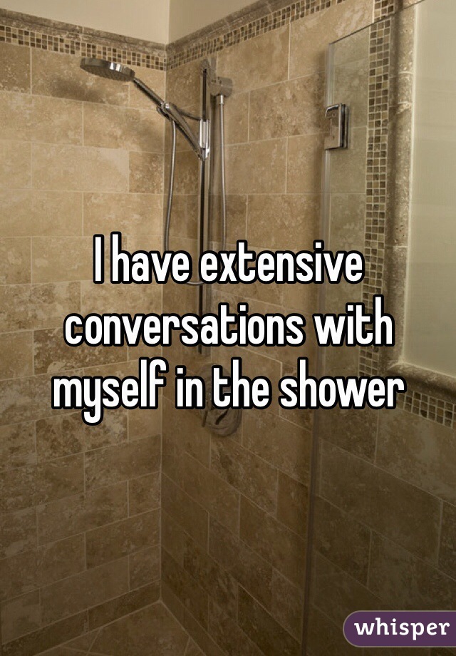 I have extensive conversations with myself in the shower