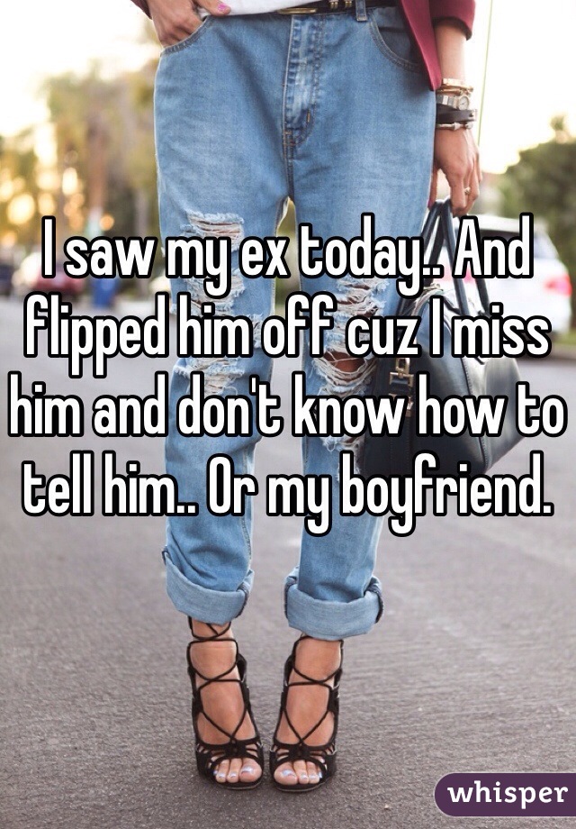 I saw my ex today.. And flipped him off cuz I miss him and don't know how to tell him.. Or my boyfriend. 