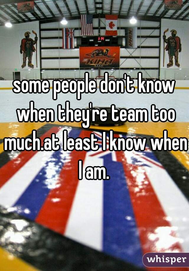 some people don't know when they're team too much.at least I know when I am. 