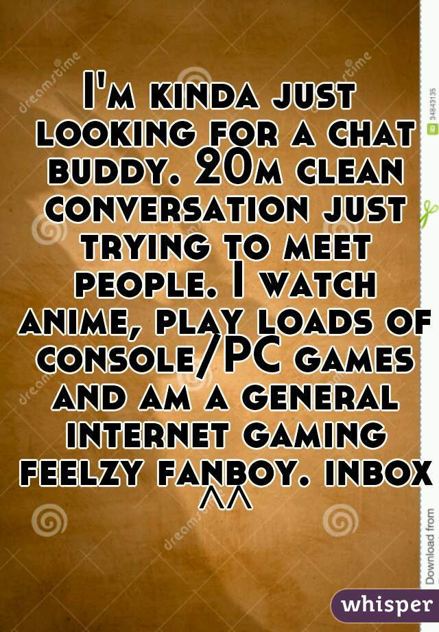 I'm kinda just looking for a chat buddy. 20m clean conversation just trying to meet people. I watch anime, play loads of console/PC games and am a general internet gaming feelzy fanboy. inbox ^^