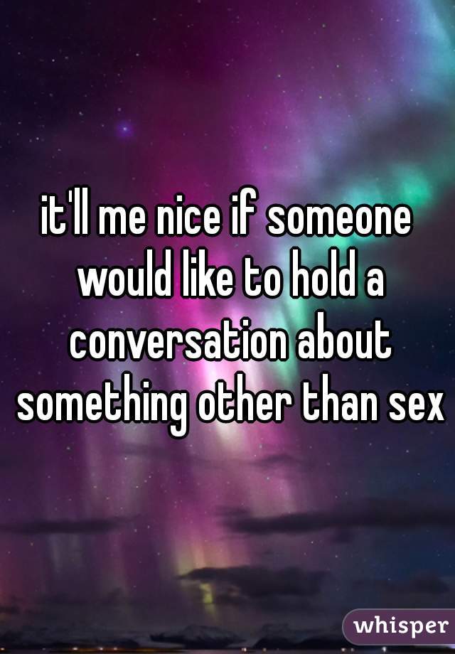 it'll me nice if someone would like to hold a conversation about something other than sex