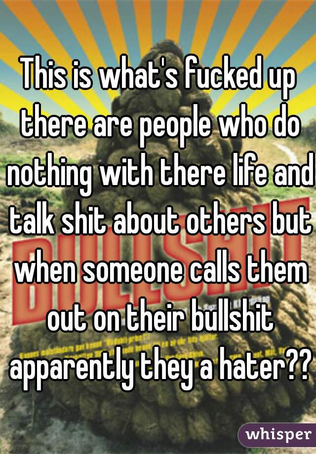 This is what's fucked up there are people who do nothing with there life and talk shit about others but when someone calls them out on their bullshit apparently they a hater??