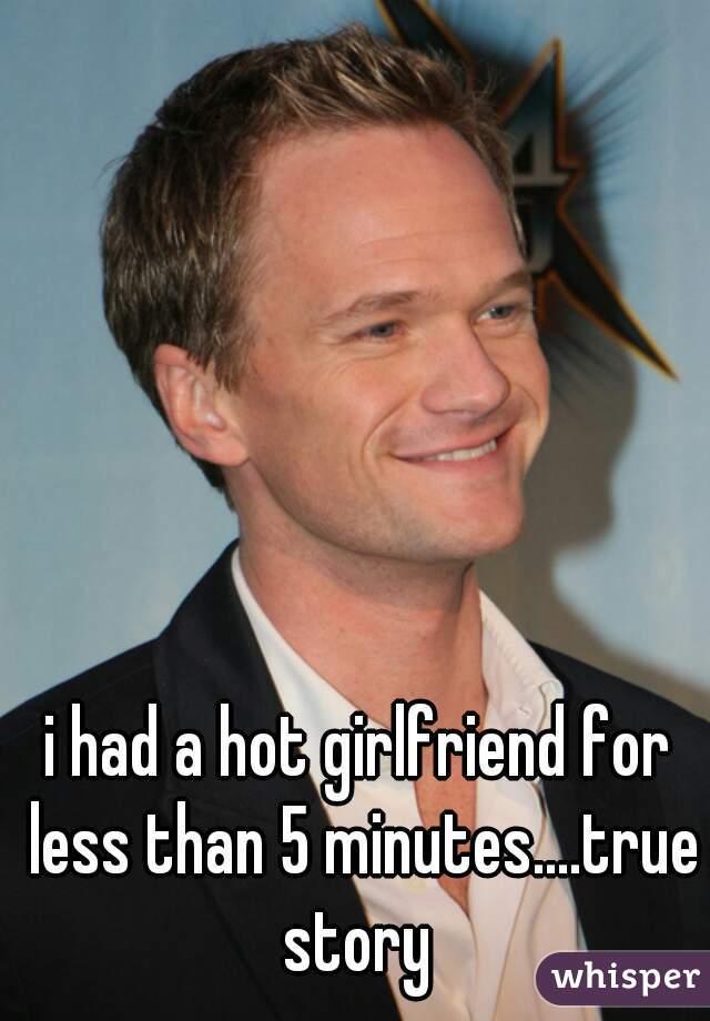 i had a hot girlfriend for less than 5 minutes....true story 