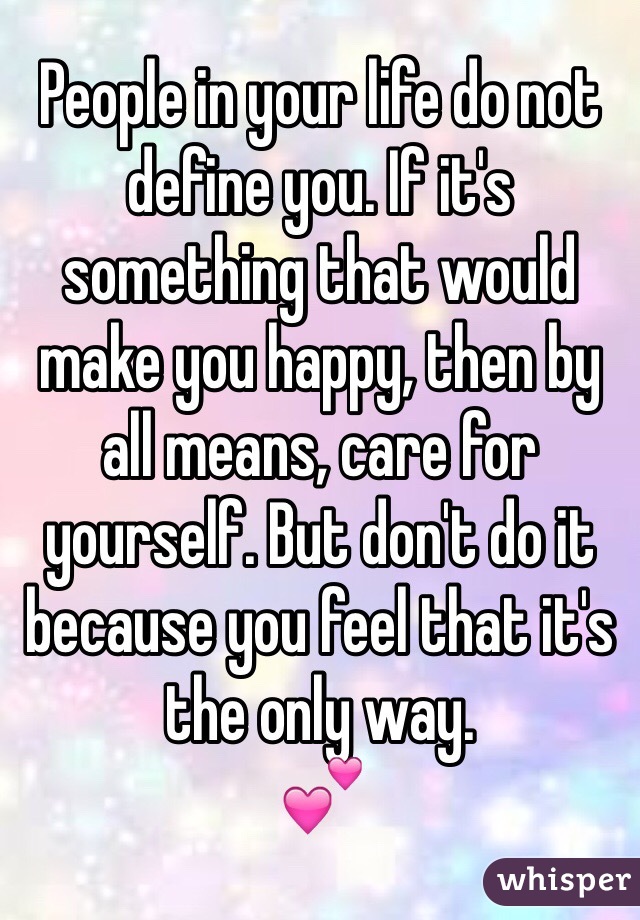 People in your life do not define you. If it's something that would make you happy, then by all means, care for yourself. But don't do it because you feel that it's the only way.
💕