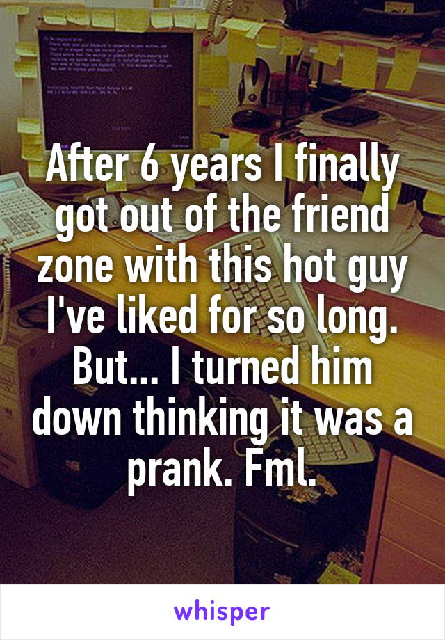 After 6 years I finally got out of the friend zone with this hot guy I've liked for so long. But... I turned him down thinking it was a prank. Fml.