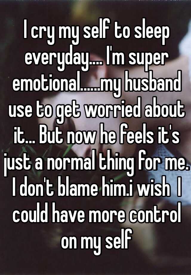 I Cry My Self To Sleep Everyday I M Super Emotional My Husband Use To Get Worried About It But Now He Feels It S Just A Normal Thing For Me I Don T Blame Him I