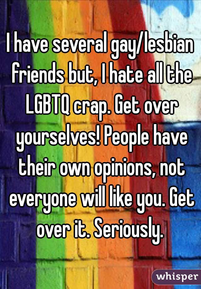 I have several gay/lesbian friends but, I hate all the LGBTQ crap. Get over yourselves! People have their own opinions, not everyone will like you. Get over it. Seriously. 