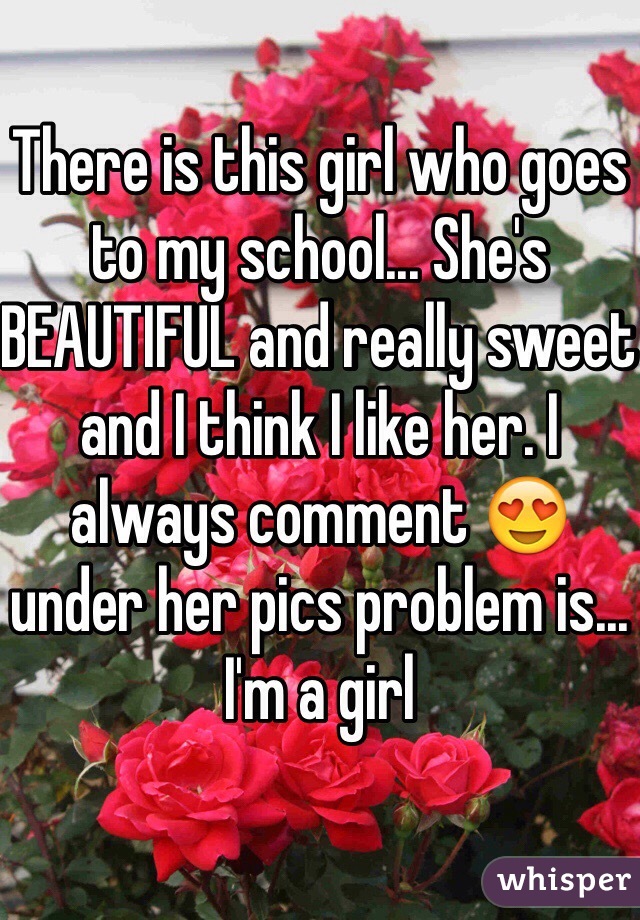 There is this girl who goes to my school... She's BEAUTIFUL and really sweet and I think I like her. I always comment 😍 under her pics problem is... I'm a girl