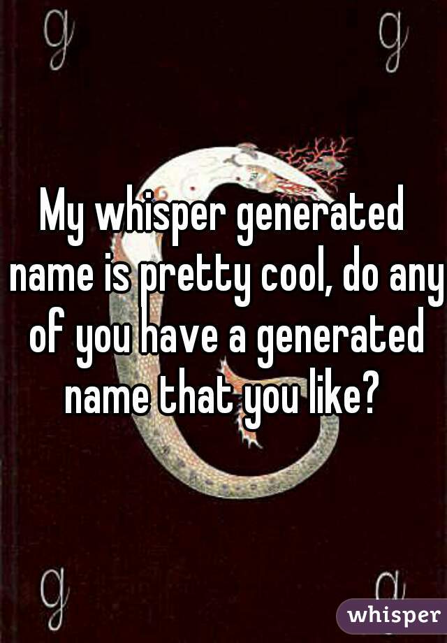 My whisper generated name is pretty cool, do any of you have a generated name that you like? 
