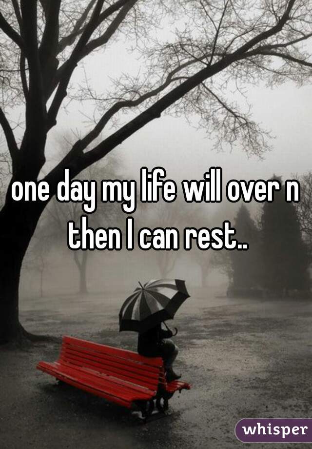 one day my life will over n then I can rest..
