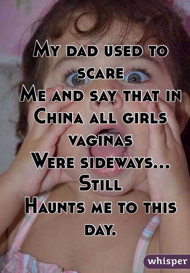 My dad used to scare
Me and say that in 
China all girls vaginas 
Were sideways... Still 
Haunts me to this day.