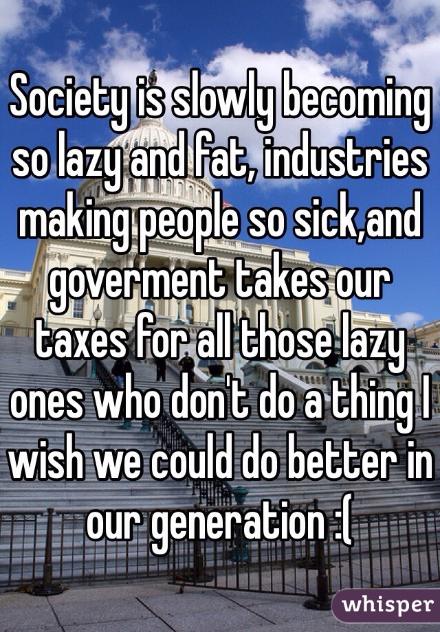 Society is slowly becoming so lazy and fat, industries making people so sick,and goverment takes our taxes for all those lazy ones who don't do a thing I wish we could do better in our generation :( 