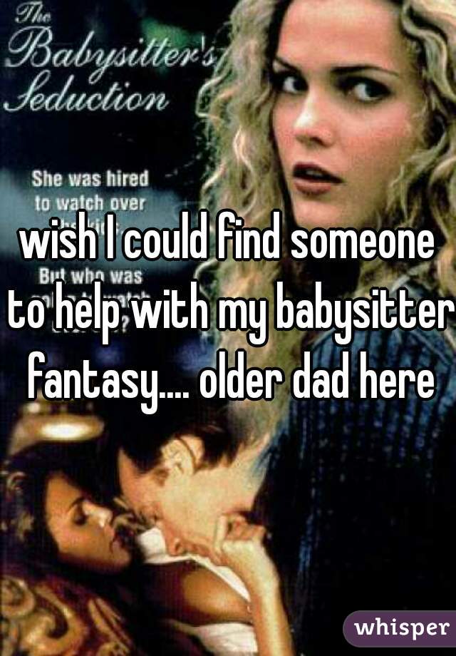 wish I could find someone to help with my babysitter fantasy.... older dad here