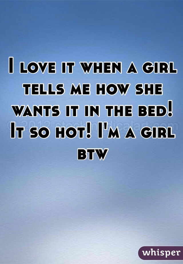 I love it when a girl tells me how she wants it in the bed! It so hot! I'm a girl btw