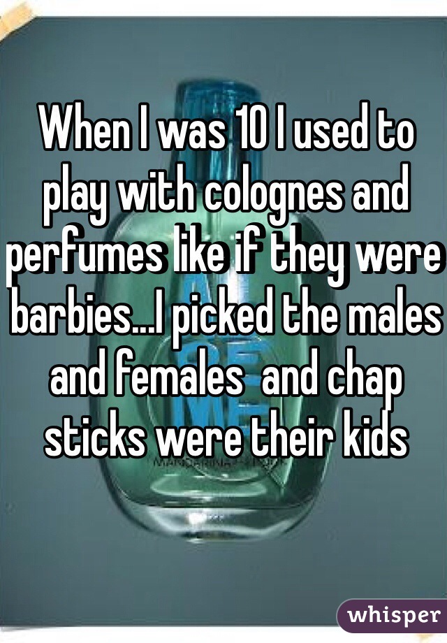 When I was 10 I used to play with colognes and perfumes like if they were barbies...I picked the males and females  and chap sticks were their kids