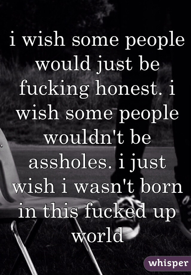 i wish some people would just be fucking honest. i wish some people wouldn't be assholes. i just wish i wasn't born in this fucked up world