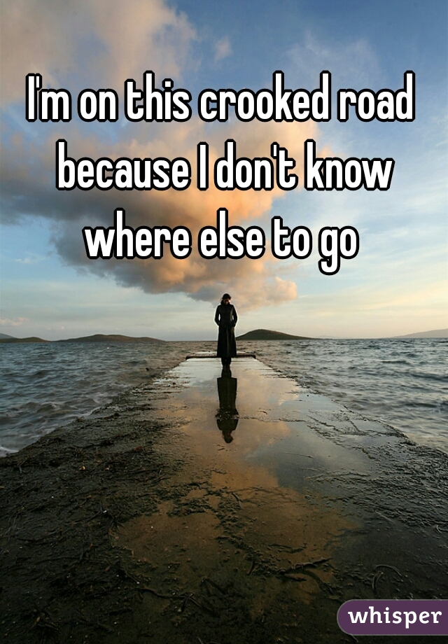 I'm on this crooked road because I don't know where else to go 