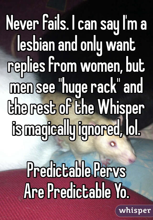 Never fails. I can say I'm a lesbian and only want replies from women, but men see "huge rack" and the rest of the Whisper is magically ignored, lol.

Predictable Pervs 
Are Predictable Yo.