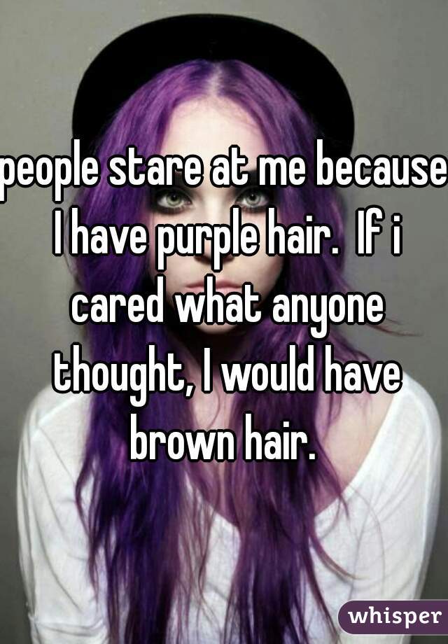 people stare at me because I have purple hair.  If i cared what anyone thought, I would have brown hair. 