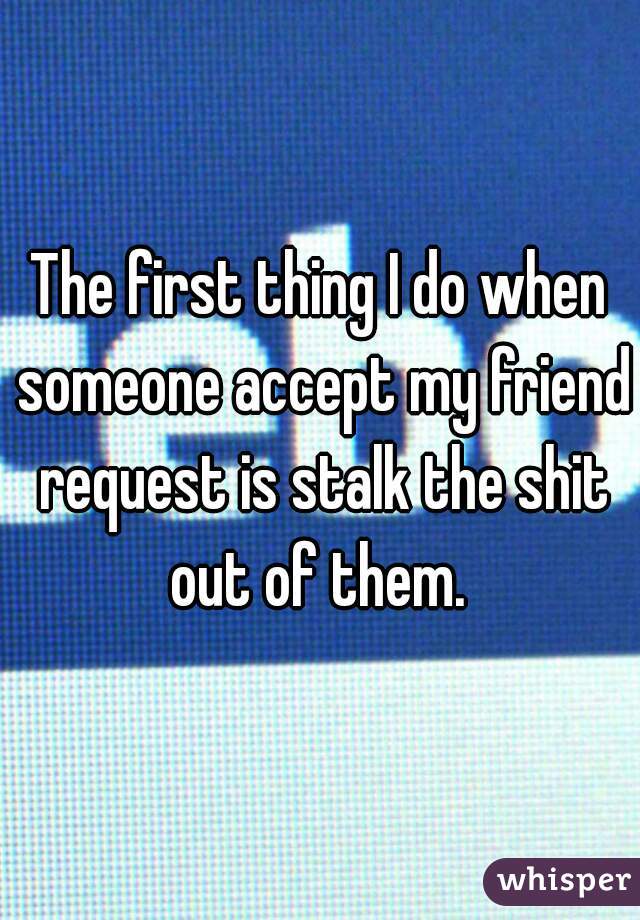 The first thing I do when someone accept my friend request is stalk the shit out of them. 