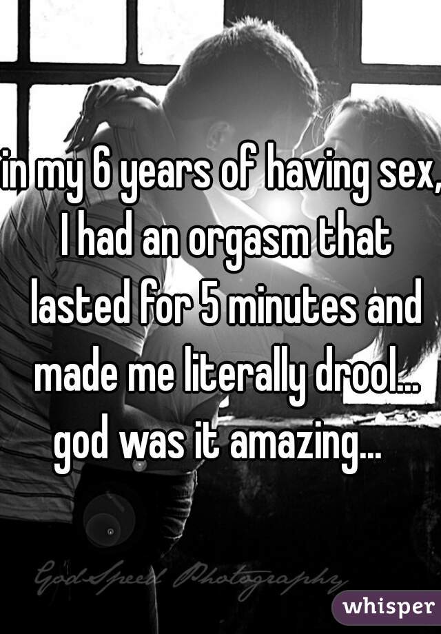 in my 6 years of having sex, I had an orgasm that lasted for 5 minutes and made me literally drool... god was it amazing...  