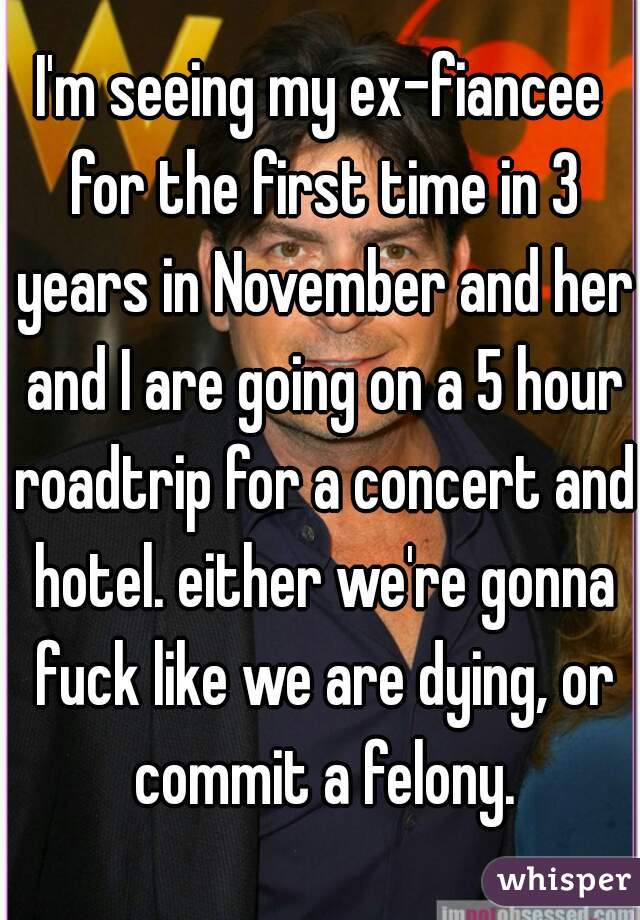 I'm seeing my ex-fiancee for the first time in 3 years in November and her and I are going on a 5 hour roadtrip for a concert and hotel. either we're gonna fuck like we are dying, or commit a felony.