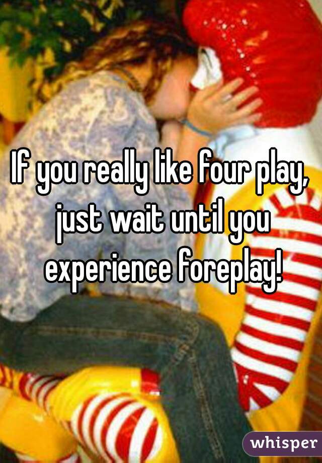 If you really like four play, just wait until you experience foreplay!