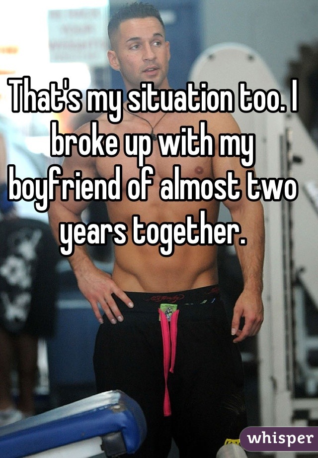 That's my situation too. I broke up with my boyfriend of almost two years together.