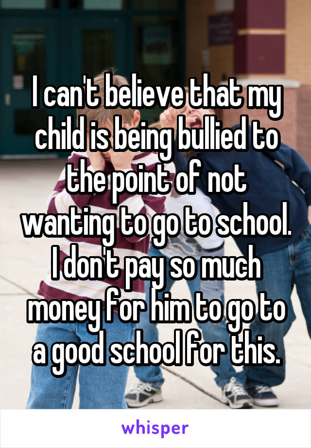 I can't believe that my child is being bullied to the point of not wanting to go to school. I don't pay so much money for him to go to a good school for this.