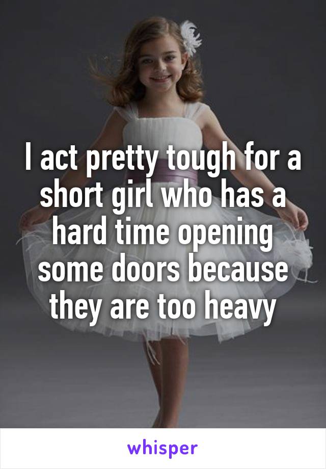 I act pretty tough for a short girl who has a hard time opening some doors because they are too heavy