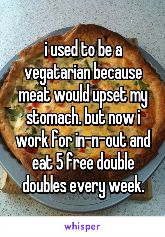 i used to be a vegatarian because meat would upset my stomach. but now i work for in-n-out and eat 5 free double doubles every week.