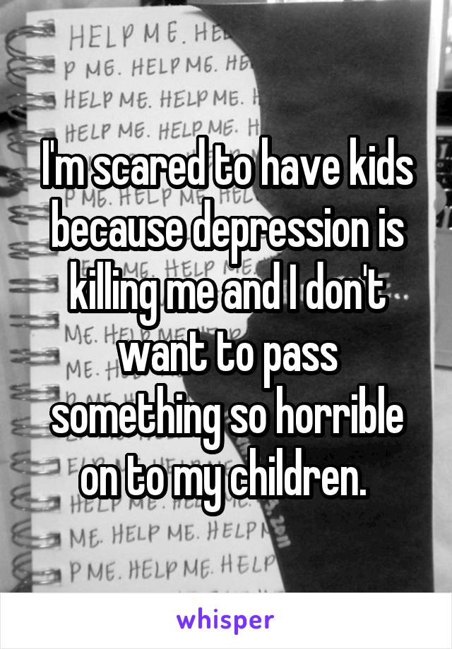 I'm scared to have kids because depression is killing me and I don't want to pass something so horrible on to my children. 