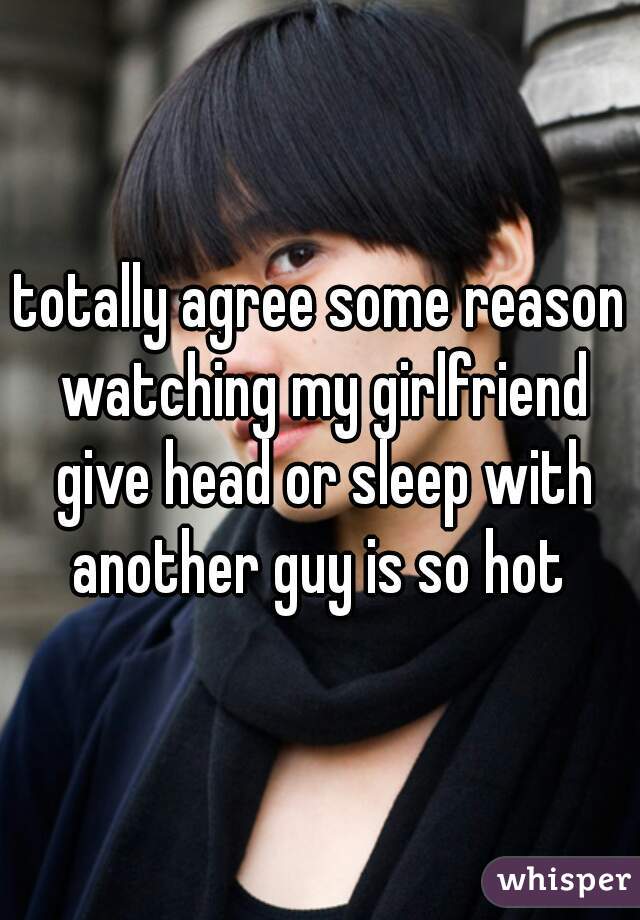 Totally Agree Some Reason Watching My Girlfriend Give Head Or Sleep