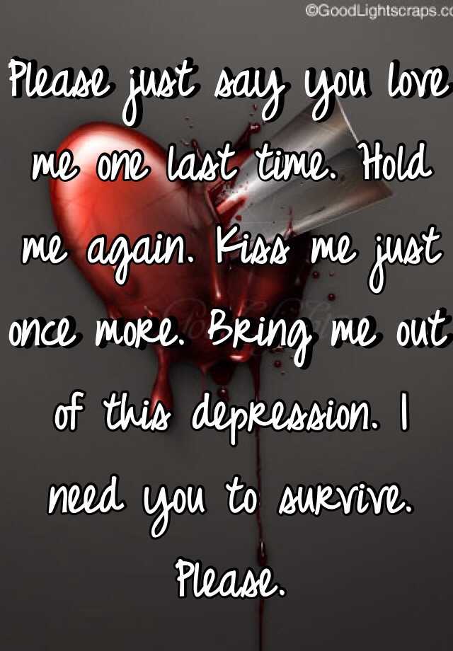 Please Just Say You Love Me One Last Time Hold Me Again Kiss Me Just Once More Bring Me Out Of This Depression I Need You To Survive Please