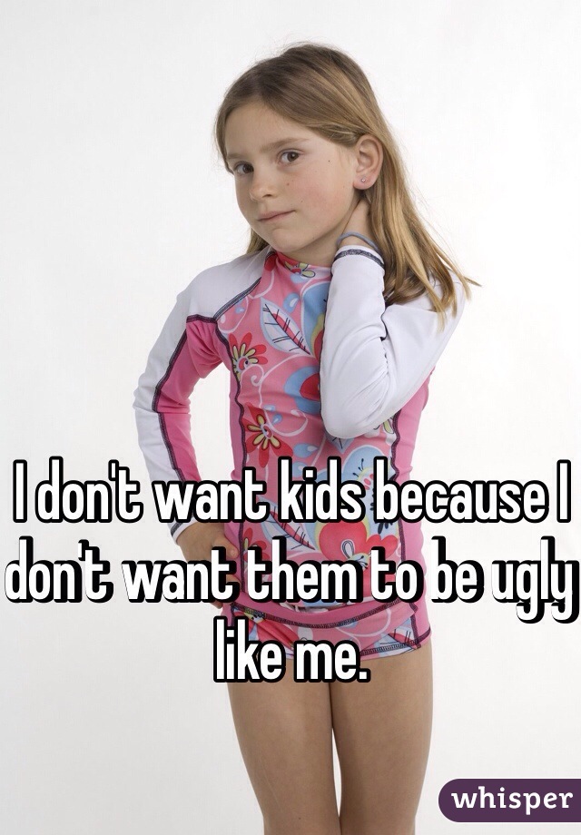 I don't want kids because I don't want them to be ugly like me. 