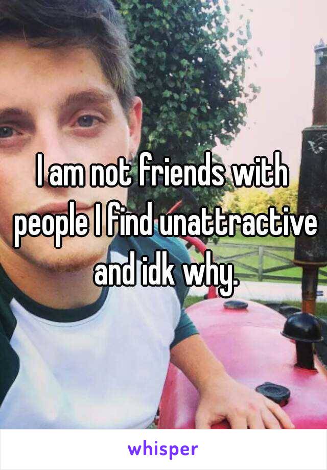 I am not friends with people I find unattractive and idk why.