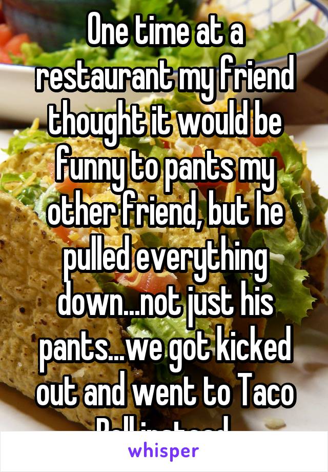 One time at a restaurant my friend thought it would be funny to pants my other friend, but he pulled everything down...not just his pants...we got kicked out and went to Taco Bell instead.